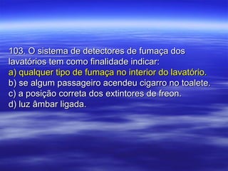 103. O sistema de detectores de fumaça dos103. O sistema de detectores de fumaça dos
lavatórios tem como finalidade indicar:lavatórios tem como finalidade indicar:
a) qualquer tipo de fumaça no interior do lavatório.a) qualquer tipo de fumaça no interior do lavatório.
b) se algum passageiro acendeu cigarro no toalete.b) se algum passageiro acendeu cigarro no toalete.
c) a posição correta dos extintores de freon.c) a posição correta dos extintores de freon.
d) luz âmbar ligada.d) luz âmbar ligada.
 