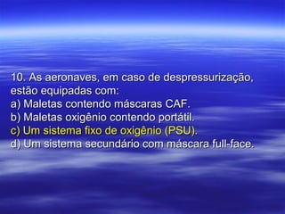 10. As aeronaves, em caso de despressurização,10. As aeronaves, em caso de despressurização,
estão equipadas com:estão equipadas com:
a) Maletas contendo máscaras CAF.a) Maletas contendo máscaras CAF.
b) Maletas oxigênio contendo portátil.b) Maletas oxigênio contendo portátil.
c) Um sistema fixo de oxigênio (PSU).c) Um sistema fixo de oxigênio (PSU).
d) Um sistema secundário com máscara full-face.d) Um sistema secundário com máscara full-face.
 