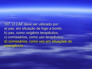 107. O CAF deve ser utilizado por:107. O CAF deve ser utilizado por:
a) pax, em situação de fogo a bordo.a) pax, em situação de fogo a bordo.
b) pax, como oxigênio terapêutico.b) pax, como oxigênio terapêutico.
c) comissários, como uso terapêutico.c) comissários, como uso terapêutico.
d) comissários, como uso em situações ded) comissários, como uso em situações de
emergência.emergência.
 