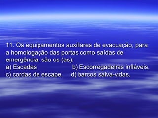 11. Os equipamentos auxiliares de evacuação, para11. Os equipamentos auxiliares de evacuação, para
a homologação das portas como saídas dea homologação das portas como saídas de
emergência, são os (as):emergência, são os (as):
a) Escadasa) Escadas b) Escorregadeiras infláveis.b) Escorregadeiras infláveis.
c) cordas de escape.c) cordas de escape. d) barcos salva-vidas.d) barcos salva-vidas.
 