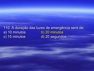 110. A duração das luzes de emergência será de:110. A duração das luzes de emergência será de:
a) 10 minutosa) 10 minutos b) 20 minutosb) 20 minutos
c) 15 minutosc) 15 minutos d) 20 segundos.d) 20 segundos.
 