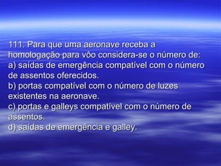 111. Para que uma aeronave receba a111. Para que uma aeronave receba a
homologação para vôo considera-se o número de:homologação para vôo considera-se o número de:
a) saídas de emergência compatível com o númeroa) saídas de emergência compatível com o número
de assentos oferecidos.de assentos oferecidos.
b) portas compatível com o número de luzesb) portas compatível com o número de luzes
existentes na aeronave.existentes na aeronave.
c) portas e galleys compatível com o número dec) portas e galleys compatível com o número de
assentos.assentos.
d) saídas de emergência e galley.d) saídas de emergência e galley.
 