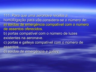 111. Para que uma aeronave receba a111. Para que uma aeronave receba a
homologação para vôo considera-se o número de:homologação para vôo considera-se o número de:
a) saídas de emergência compatível com o númeroa) saídas de emergência compatível com o número
de assentos oferecidos.de assentos oferecidos.
b) portas compatível com o número de luzesb) portas compatível com o número de luzes
existentes na aeronave.existentes na aeronave.
c) portas e galleys compatível com o número dec) portas e galleys compatível com o número de
assentos.assentos.
d) saídas de emergência e galley.d) saídas de emergência e galley.
 