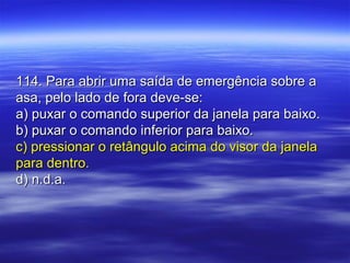 114. Para abrir uma saída de emergência sobre a114. Para abrir uma saída de emergência sobre a
asa, pelo lado de fora deve-se:asa, pelo lado de fora deve-se:
a) puxar o comando superior da janela para baixo.a) puxar o comando superior da janela para baixo.
b) puxar o comando inferior para baixo.b) puxar o comando inferior para baixo.
c) pressionar o retângulo acima do visor da janelac) pressionar o retângulo acima do visor da janela
para dentro.para dentro.
d) n.d.a.d) n.d.a.
 