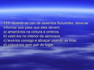 115. Quanto ao uso de assentos flutuantes, deve-se115. Quanto ao uso de assentos flutuantes, deve-se
informar aos paxs que eles devem:informar aos paxs que eles devem:
a) amarrá-los na cintura e ombros.a) amarrá-los na cintura e ombros.
b) vestí-los no interior da aeronave.b) vestí-los no interior da aeronave.
c) levá-los consigo e abraçar usando as tiras.c) levá-los consigo e abraçar usando as tiras.
d) colocá-los sem sair do lugar.d) colocá-los sem sair do lugar.
 