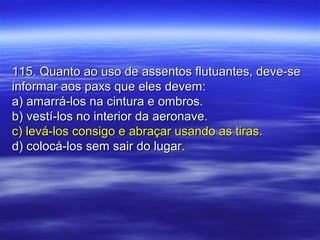 115. Quanto ao uso de assentos flutuantes, deve-se115. Quanto ao uso de assentos flutuantes, deve-se
informar aos paxs que eles devem:informar aos paxs que eles devem:
a) amarrá-los na cintura e ombros.a) amarrá-los na cintura e ombros.
b) vestí-los no interior da aeronave.b) vestí-los no interior da aeronave.
c) levá-los consigo e abraçar usando as tiras.c) levá-los consigo e abraçar usando as tiras.
d) colocá-los sem sair do lugar.d) colocá-los sem sair do lugar.
 