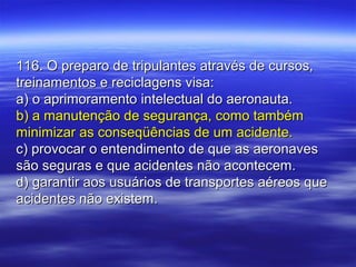 116. O preparo de tripulantes através de cursos,116. O preparo de tripulantes através de cursos,
treinamentos e reciclagens visa:treinamentos e reciclagens visa:
a) o aprimoramento intelectual do aeronauta.a) o aprimoramento intelectual do aeronauta.
b) a manutenção de segurança, como tambémb) a manutenção de segurança, como também
minimizar as conseqüências de um acidente.minimizar as conseqüências de um acidente.
c) provocar o entendimento de que as aeronavesc) provocar o entendimento de que as aeronaves
são seguras e que acidentes não acontecem.são seguras e que acidentes não acontecem.
d) garantir aos usuários de transportes aéreos qued) garantir aos usuários de transportes aéreos que
acidentes não existem.acidentes não existem.
 