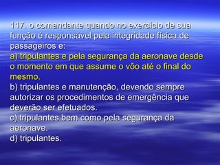 117. o comandante quando no exercício de sua117. o comandante quando no exercício de sua
função é responsável pela integridade física defunção é responsável pela integridade física de
passageiros e:passageiros e:
a) tripulantes e pela segurança da aeronave desdea) tripulantes e pela segurança da aeronave desde
o momento em que assume o vôo até o final doo momento em que assume o vôo até o final do
mesmo.mesmo.
b) tripulantes e manutenção, devendo sempreb) tripulantes e manutenção, devendo sempre
autorizar os procedimentos de emergência queautorizar os procedimentos de emergência que
deverão ser efetuados.deverão ser efetuados.
c) tripulantes bem como pela segurança dac) tripulantes bem como pela segurança da
aeronave.aeronave.
d) tripulantes.d) tripulantes.
 