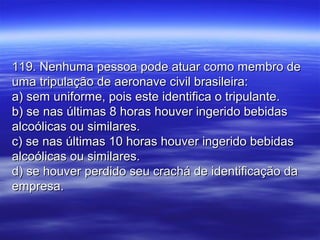 119. Nenhuma pessoa pode atuar como membro de119. Nenhuma pessoa pode atuar como membro de
uma tripulação de aeronave civil brasileira:uma tripulação de aeronave civil brasileira:
a) sem uniforme, pois este identifica o tripulante.a) sem uniforme, pois este identifica o tripulante.
b) se nas últimas 8 horas houver ingerido bebidasb) se nas últimas 8 horas houver ingerido bebidas
alcoólicas ou similares.alcoólicas ou similares.
c) se nas últimas 10 horas houver ingerido bebidasc) se nas últimas 10 horas houver ingerido bebidas
alcoólicas ou similares.alcoólicas ou similares.
d) se houver perdido seu crachá de identificação dad) se houver perdido seu crachá de identificação da
empresa.empresa.
 