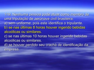 119. Nenhuma pessoa pode atuar como membro de119. Nenhuma pessoa pode atuar como membro de
uma tripulação de aeronave civil brasileira:uma tripulação de aeronave civil brasileira:
a) sem uniforme, pois este identifica o tripulante.a) sem uniforme, pois este identifica o tripulante.
b) se nas últimas 8 horas houver ingerido bebidasb) se nas últimas 8 horas houver ingerido bebidas
alcoólicas ou similares.alcoólicas ou similares.
c) se nas últimas 10 horas houver ingerido bebidasc) se nas últimas 10 horas houver ingerido bebidas
alcoólicas ou similares.alcoólicas ou similares.
d) se houver perdido seu crachá de identificação dad) se houver perdido seu crachá de identificação da
empresa.empresa.
 