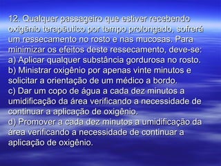 12. Qualquer passageiro que estiver recebendo12. Qualquer passageiro que estiver recebendo
oxigênio terapêutico por tempo prolongado, sofreráoxigênio terapêutico por tempo prolongado, sofrerá
um ressecamento no rosto e nas mucosas. Paraum ressecamento no rosto e nas mucosas. Para
minimizar os efeitos deste ressecamento, deve-se:minimizar os efeitos deste ressecamento, deve-se:
a) Aplicar qualquer substância gordurosa no rosto.a) Aplicar qualquer substância gordurosa no rosto.
b) Ministrar oxigênio por apenas vinte minutos eb) Ministrar oxigênio por apenas vinte minutos e
solicitar a orientação de um médico a bordo.solicitar a orientação de um médico a bordo.
c) Dar um copo de água a cada dez minutos ac) Dar um copo de água a cada dez minutos a
umidificação da área verificando a necessidade deumidificação da área verificando a necessidade de
continuar a aplicação de oxigênio.continuar a aplicação de oxigênio.
d) Promover a cada dez minutos a umidificação dad) Promover a cada dez minutos a umidificação da
área verificando a necessidade de continuar aárea verificando a necessidade de continuar a
aplicação de oxigênio.aplicação de oxigênio.
 