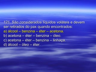 121. São considerados líquidos voláteis e devem121. São considerados líquidos voláteis e devem
ser retirados do pax quando encontrados:ser retirados do pax quando encontrados:
a) álcool – benzina – éter – acetona.a) álcool – benzina – éter – acetona.
b) acetona – éter – benzina – óleo.b) acetona – éter – benzina – óleo.
c) acetona – éter – benzina – linhaça.c) acetona – éter – benzina – linhaça.
d) álcool – óleo – éter.d) álcool – óleo – éter.
 