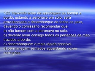 123. Havendo aviso de sabotagem ou bomba a123. Havendo aviso de sabotagem ou bomba a
bordo, estando a aeronave em solo, serábordo, estando a aeronave em solo, será
providenciado o desembarque de todos os paxs,providenciado o desembarque de todos os paxs,
devendo o comissário recomendar que:devendo o comissário recomendar que:
a) não fumem com a aeronave no solo.a) não fumem com a aeronave no solo.
b) deverão levar consigo todos os pertences de mãob) deverão levar consigo todos os pertences de mão
trazidos a bordo.trazidos a bordo.
c) desembarquem o mais rápido possível.c) desembarquem o mais rápido possível.
d) permaneçam sentados aguardando novasd) permaneçam sentados aguardando novas
instruções.instruções.
 