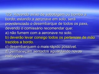 123. Havendo aviso de sabotagem ou bomba a123. Havendo aviso de sabotagem ou bomba a
bordo, estando a aeronave em solo, serábordo, estando a aeronave em solo, será
providenciado o desembarque de todos os paxs,providenciado o desembarque de todos os paxs,
devendo o comissário recomendar que:devendo o comissário recomendar que:
a) não fumem com a aeronave no solo.a) não fumem com a aeronave no solo.
b) deverão levar consigo todos os pertences de mãob) deverão levar consigo todos os pertences de mão
trazidos a bordo.trazidos a bordo.
c) desembarquem o mais rápido possível.c) desembarquem o mais rápido possível.
d) permaneçam sentados aguardando novasd) permaneçam sentados aguardando novas
instruções.instruções.
 