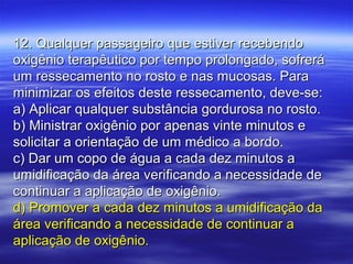 12. Qualquer passageiro que estiver recebendo12. Qualquer passageiro que estiver recebendo
oxigênio terapêutico por tempo prolongado, sofreráoxigênio terapêutico por tempo prolongado, sofrerá
um ressecamento no rosto e nas mucosas. Paraum ressecamento no rosto e nas mucosas. Para
minimizar os efeitos deste ressecamento, deve-se:minimizar os efeitos deste ressecamento, deve-se:
a) Aplicar qualquer substância gordurosa no rosto.a) Aplicar qualquer substância gordurosa no rosto.
b) Ministrar oxigênio por apenas vinte minutos eb) Ministrar oxigênio por apenas vinte minutos e
solicitar a orientação de um médico a bordo.solicitar a orientação de um médico a bordo.
c) Dar um copo de água a cada dez minutos ac) Dar um copo de água a cada dez minutos a
umidificação da área verificando a necessidade deumidificação da área verificando a necessidade de
continuar a aplicação de oxigênio.continuar a aplicação de oxigênio.
d) Promover a cada dez minutos a umidificação dad) Promover a cada dez minutos a umidificação da
área verificando a necessidade de continuar aárea verificando a necessidade de continuar a
aplicação de oxigênio.aplicação de oxigênio.
 