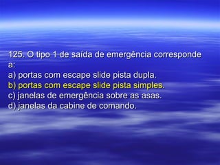 125. O tipo 1 de saída de emergência corresponde125. O tipo 1 de saída de emergência corresponde
a:a:
a) portas com escape slide pista dupla.a) portas com escape slide pista dupla.
b) portas com escape slide pista simples.b) portas com escape slide pista simples.
c) janelas de emergência sobre as asas.c) janelas de emergência sobre as asas.
d) janelas da cabine de comando.d) janelas da cabine de comando.
 