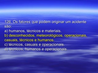126. Os fatores que podem originar um acidente126. Os fatores que podem originar um acidente
são:são:
a) humanos, técnicos e materiais.a) humanos, técnicos e materiais.
b) desconhecidos, meteorológicos, operacionais,b) desconhecidos, meteorológicos, operacionais,
casuais, técnicos e humanos.casuais, técnicos e humanos.
c) técnicos, casuais e operacionais.c) técnicos, casuais e operacionais.
d) técnicos, humanos e operacionais.d) técnicos, humanos e operacionais.
 