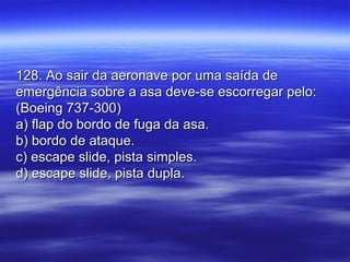 128. Ao sair da aeronave por uma saída de128. Ao sair da aeronave por uma saída de
emergência sobre a asa deve-se escorregar pelo:emergência sobre a asa deve-se escorregar pelo:
(Boeing 737-300)(Boeing 737-300)
a) flap do bordo de fuga da asa.a) flap do bordo de fuga da asa.
b) bordo de ataque.b) bordo de ataque.
c) escape slide, pista simples.c) escape slide, pista simples.
d) escape slide, pista dupla.d) escape slide, pista dupla.
 