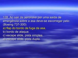 128. Ao sair da aeronave por uma saída de128. Ao sair da aeronave por uma saída de
emergência sobre a asa deve-se escorregar pelo:emergência sobre a asa deve-se escorregar pelo:
(Boeing 737-300)(Boeing 737-300)
a) flap do bordo de fuga da asa.a) flap do bordo de fuga da asa.
b) bordo de ataque.b) bordo de ataque.
c) escape slide, pista simples.c) escape slide, pista simples.
d) escape slide, pista dupla.d) escape slide, pista dupla.
 
