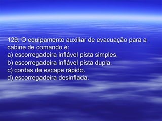 129. O equipamento auxiliar de evacuação para a129. O equipamento auxiliar de evacuação para a
cabine de comando é:cabine de comando é:
a) escorregadeira inflável pista simples.a) escorregadeira inflável pista simples.
b) escorregadeira inflável pista dupla.b) escorregadeira inflável pista dupla.
c) cordas de escape rápido.c) cordas de escape rápido.
d) escorregadeira desinflada.d) escorregadeira desinflada.
 