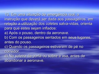 13. Em uma situação de emergência real, a13. Em uma situação de emergência real, a
instrução que deverá ser dada aos passageiros, eminstrução que deverá ser dada aos passageiros, em
relação a utilização dos coletes salva-vidas, orientarelação a utilização dos coletes salva-vidas, orienta
para que estes sejam inflados:para que estes sejam inflados:
a) Após o pouso, dentro da aeronave.a) Após o pouso, dentro da aeronave.
b) Com os passageiros sentados em seus lugares,b) Com os passageiros sentados em seus lugares,
antes do pouso.antes do pouso.
c) Quando os passageiros estiverem de pé noc) Quando os passageiros estiverem de pé no
corredor.corredor.
d) Na soleira da porta ou sobre a asa, antes ded) Na soleira da porta ou sobre a asa, antes de
abandonar a aeronave.abandonar a aeronave.
 