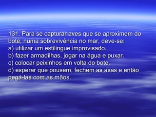 131. Para se capturar aves que se aproximem do131. Para se capturar aves que se aproximem do
bote, numa sobrevivência no mar, deve-se:bote, numa sobrevivência no mar, deve-se:
a) utilizar um estilingue improvisado.a) utilizar um estilingue improvisado.
b) fazer armadilhas, jogar na água e puxar.b) fazer armadilhas, jogar na água e puxar.
c) colocar peixinhos em volta do bote.c) colocar peixinhos em volta do bote.
d) esperar que pousem, fechem as asas e entãod) esperar que pousem, fechem as asas e então
pegá-las com as mãos.pegá-las com as mãos.
 