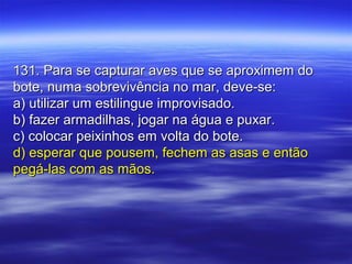 131. Para se capturar aves que se aproximem do131. Para se capturar aves que se aproximem do
bote, numa sobrevivência no mar, deve-se:bote, numa sobrevivência no mar, deve-se:
a) utilizar um estilingue improvisado.a) utilizar um estilingue improvisado.
b) fazer armadilhas, jogar na água e puxar.b) fazer armadilhas, jogar na água e puxar.
c) colocar peixinhos em volta do bote.c) colocar peixinhos em volta do bote.
d) esperar que pousem, fechem as asas e entãod) esperar que pousem, fechem as asas e então
pegá-las com as mãos.pegá-las com as mãos.
 