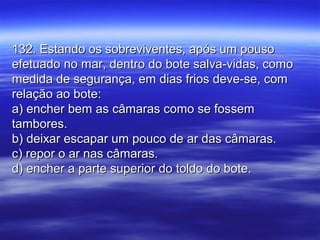 132. Estando os sobreviventes, após um pouso132. Estando os sobreviventes, após um pouso
efetuado no mar, dentro do bote salva-vidas, comoefetuado no mar, dentro do bote salva-vidas, como
medida de segurança, em dias frios deve-se, commedida de segurança, em dias frios deve-se, com
relação ao bote:relação ao bote:
a) encher bem as câmaras como se fossema) encher bem as câmaras como se fossem
tambores.tambores.
b) deixar escapar um pouco de ar das câmaras.b) deixar escapar um pouco de ar das câmaras.
c) repor o ar nas câmaras.c) repor o ar nas câmaras.
d) encher a parte superior do toldo do bote.d) encher a parte superior do toldo do bote.
 