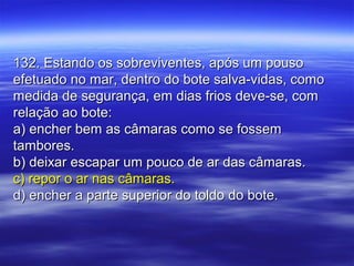 132. Estando os sobreviventes, após um pouso132. Estando os sobreviventes, após um pouso
efetuado no mar, dentro do bote salva-vidas, comoefetuado no mar, dentro do bote salva-vidas, como
medida de segurança, em dias frios deve-se, commedida de segurança, em dias frios deve-se, com
relação ao bote:relação ao bote:
a) encher bem as câmaras como se fossema) encher bem as câmaras como se fossem
tambores.tambores.
b) deixar escapar um pouco de ar das câmaras.b) deixar escapar um pouco de ar das câmaras.
c) repor o ar nas câmaras.c) repor o ar nas câmaras.
d) encher a parte superior do toldo do bote.d) encher a parte superior do toldo do bote.
 