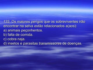 133. Os maiores perigos que os sobreviventes irão133. Os maiores perigos que os sobreviventes irão
encontrar na selva estão relacionados a(aos):encontrar na selva estão relacionados a(aos):
a) animais peçonhentos.a) animais peçonhentos.
b) falta de comida.b) falta de comida.
c) cobra naja.c) cobra naja.
d) insetos e parasitas transmissores de doenças.d) insetos e parasitas transmissores de doenças.
 