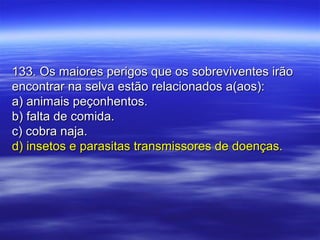 133. Os maiores perigos que os sobreviventes irão133. Os maiores perigos que os sobreviventes irão
encontrar na selva estão relacionados a(aos):encontrar na selva estão relacionados a(aos):
a) animais peçonhentos.a) animais peçonhentos.
b) falta de comida.b) falta de comida.
c) cobra naja.c) cobra naja.
d) insetos e parasitas transmissores de doenças.d) insetos e parasitas transmissores de doenças.
 