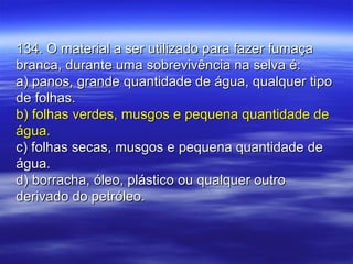134. O material a ser utilizado para fazer fumaça134. O material a ser utilizado para fazer fumaça
branca, durante uma sobrevivência na selva é:branca, durante uma sobrevivência na selva é:
a) panos, grande quantidade de água, qualquer tipoa) panos, grande quantidade de água, qualquer tipo
de folhas.de folhas.
b) folhas verdes, musgos e pequena quantidade deb) folhas verdes, musgos e pequena quantidade de
água.água.
c) folhas secas, musgos e pequena quantidade dec) folhas secas, musgos e pequena quantidade de
água.água.
d) borracha, óleo, plástico ou qualquer outrod) borracha, óleo, plástico ou qualquer outro
derivado do petróleo.derivado do petróleo.
 