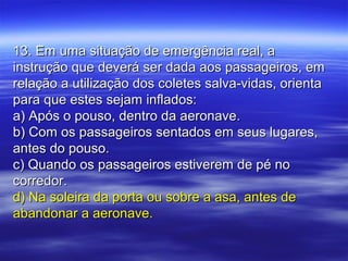 13. Em uma situação de emergência real, a13. Em uma situação de emergência real, a
instrução que deverá ser dada aos passageiros, eminstrução que deverá ser dada aos passageiros, em
relação a utilização dos coletes salva-vidas, orientarelação a utilização dos coletes salva-vidas, orienta
para que estes sejam inflados:para que estes sejam inflados:
a) Após o pouso, dentro da aeronave.a) Após o pouso, dentro da aeronave.
b) Com os passageiros sentados em seus lugares,b) Com os passageiros sentados em seus lugares,
antes do pouso.antes do pouso.
c) Quando os passageiros estiverem de pé noc) Quando os passageiros estiverem de pé no
corredor.corredor.
d) Na soleira da porta ou sobre a asa, antes ded) Na soleira da porta ou sobre a asa, antes de
abandonar a aeronave.abandonar a aeronave.
 