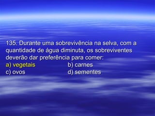135. Durante uma sobrevivência na selva, com a135. Durante uma sobrevivência na selva, com a
quantidade de água diminuta, os sobreviventesquantidade de água diminuta, os sobreviventes
deverão dar preferência para comer:deverão dar preferência para comer:
a) vegetaisa) vegetais b) carnesb) carnes
c) ovosc) ovos d) sementesd) sementes
 
