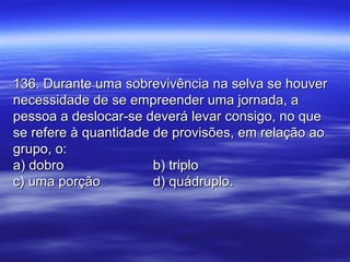 136. Durante uma sobrevivência na selva se houver136. Durante uma sobrevivência na selva se houver
necessidade de se empreender uma jornada, anecessidade de se empreender uma jornada, a
pessoa a deslocar-se deverá levar consigo, no quepessoa a deslocar-se deverá levar consigo, no que
se refere à quantidade de provisões, em relação aose refere à quantidade de provisões, em relação ao
grupo, o:grupo, o:
a) dobroa) dobro b) triplob) triplo
c) uma porçãoc) uma porção d) quádruplo.d) quádruplo.
 