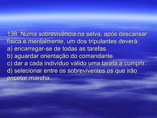 138. Numa sobrevivência na selva, após descansar138. Numa sobrevivência na selva, após descansar
física e mentalmente, um dos tripulantes deverá:física e mentalmente, um dos tripulantes deverá:
a) encarregar-se de todas as tarefas.a) encarregar-se de todas as tarefas.
b) aguardar orientação do comandante.b) aguardar orientação do comandante.
c) dar a cada indivíduo válido uma tarefa a cumprir.c) dar a cada indivíduo válido uma tarefa a cumprir.
d) selecionar entre os sobreviventes os que irãod) selecionar entre os sobreviventes os que irão
encetar marcha.encetar marcha.
 