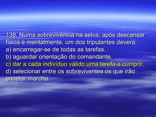 138. Numa sobrevivência na selva, após descansar138. Numa sobrevivência na selva, após descansar
física e mentalmente, um dos tripulantes deverá:física e mentalmente, um dos tripulantes deverá:
a) encarregar-se de todas as tarefas.a) encarregar-se de todas as tarefas.
b) aguardar orientação do comandante.b) aguardar orientação do comandante.
c) dar a cada indivíduo válido uma tarefa a cumprir.c) dar a cada indivíduo válido uma tarefa a cumprir.
d) selecionar entre os sobreviventes os que irãod) selecionar entre os sobreviventes os que irão
encetar marcha.encetar marcha.
 