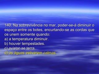 140. Na sobrevivência no mar, poder-se-á diminuir o140. Na sobrevivência no mar, poder-se-á diminuir o
espaço entre os botes, encurtando-se as cordas queespaço entre os botes, encurtando-se as cordas que
os unem somente quando:os unem somente quando:
a) a temperatura diminuir.a) a temperatura diminuir.
b) houver tempestades.b) houver tempestades.
c) avistar-se terra.c) avistar-se terra.
d) as águas estiverem calmas.d) as águas estiverem calmas.
 