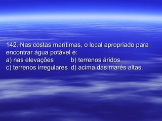 142. Nas costas marítimas, o local apropriado para142. Nas costas marítimas, o local apropriado para
encontrar água potável é:encontrar água potável é:
a) nas elevaçõesa) nas elevações b) terrenos áridos.b) terrenos áridos.
c) terrenos irregularesc) terrenos irregulares d) acima das marés altas.d) acima das marés altas.
 