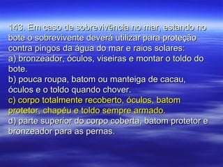 143. Em caso de sobrevivência no mar, estando no143. Em caso de sobrevivência no mar, estando no
bote o sobrevivente deverá utilizar para proteçãobote o sobrevivente deverá utilizar para proteção
contra pingos da água do mar e raios solares:contra pingos da água do mar e raios solares:
a) bronzeador, óculos, viseiras e montar o toldo doa) bronzeador, óculos, viseiras e montar o toldo do
bote.bote.
b) pouca roupa, batom ou manteiga de cacau,b) pouca roupa, batom ou manteiga de cacau,
óculos e o toldo quando chover.óculos e o toldo quando chover.
c) corpo totalmente recoberto, óculos, batomc) corpo totalmente recoberto, óculos, batom
protetor, chapéu e toldo sempre armado.protetor, chapéu e toldo sempre armado.
d) parte superior do corpo coberta, batom protetor ed) parte superior do corpo coberta, batom protetor e
bronzeador para as pernas.bronzeador para as pernas.
 
