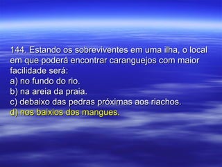 144. Estando os sobreviventes em uma ilha, o local144. Estando os sobreviventes em uma ilha, o local
em que poderá encontrar caranguejos com maiorem que poderá encontrar caranguejos com maior
facilidade será:facilidade será:
a) no fundo do rio.a) no fundo do rio.
b) na areia da praia.b) na areia da praia.
c) debaixo das pedras próximas aos riachos.c) debaixo das pedras próximas aos riachos.
d) nos baixios dos mangues.d) nos baixios dos mangues.
 