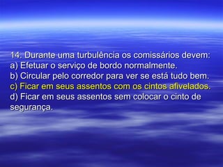 14. Durante uma turbulência os comissários devem:14. Durante uma turbulência os comissários devem:
a) Efetuar o serviço de bordo normalmente.a) Efetuar o serviço de bordo normalmente.
b) Circular pelo corredor para ver se está tudo bem.b) Circular pelo corredor para ver se está tudo bem.
c) Ficar em seus assentos com os cintos afivelados.c) Ficar em seus assentos com os cintos afivelados.
d) Ficar em seus assentos sem colocar o cinto ded) Ficar em seus assentos sem colocar o cinto de
segurança.segurança.
 