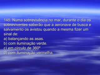 145. Numa sobrevivência no mar, durante o dia os145. Numa sobrevivência no mar, durante o dia os
sobreviventes saberão que a aeronave de busca esobreviventes saberão que a aeronave de busca e
salvamento os avistou quando a mesma fizer umsalvamento os avistou quando a mesma fizer um
sinal de:sinal de:
a) balançando as asas.a) balançando as asas.
b) com iluminação verde.b) com iluminação verde.
c) em círculo de 360ºc) em círculo de 360º
d) com iluminação vermelha.d) com iluminação vermelha.
 