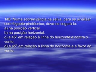 146. Numa sobrevivência na selva, para se sinalizar146. Numa sobrevivência na selva, para se sinalizar
com foguete pirotécnico, deve-se segurá-lo:com foguete pirotécnico, deve-se segurá-lo:
a) na posição vertical.a) na posição vertical.
b) na posição horizontal.b) na posição horizontal.
c) a 45º em relação à linha do horizonte e contra oc) a 45º em relação à linha do horizonte e contra o
vento.vento.
d) a 45º em relação à linha do horizonte e a favor dod) a 45º em relação à linha do horizonte e a favor do
vento.vento.
 
