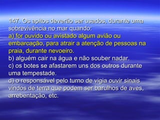 147. Os apitos deverão ser usados, durante uma147. Os apitos deverão ser usados, durante uma
sobrevivência no mar quando:sobrevivência no mar quando:
a) for ouvido ou avistado algum avião oua) for ouvido ou avistado algum avião ou
embarcação, para atrair a atenção de pessoas naembarcação, para atrair a atenção de pessoas na
praia, durante nevoeiro.praia, durante nevoeiro.
b) alguém cair na água e não souber nadar.b) alguém cair na água e não souber nadar.
c) os botes se afastarem uns dos outros durantec) os botes se afastarem uns dos outros durante
uma tempestade.uma tempestade.
d) o responsável pelo turno de vigia ouvir sinaisd) o responsável pelo turno de vigia ouvir sinais
vindos de terra que podem ser barulhos de aves,vindos de terra que podem ser barulhos de aves,
arrebentação, etc.arrebentação, etc.
 