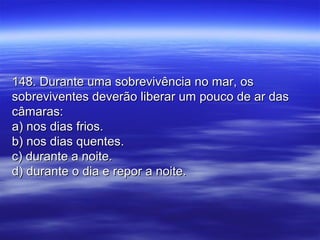 148. Durante uma sobrevivência no mar, os148. Durante uma sobrevivência no mar, os
sobreviventes deverão liberar um pouco de ar dassobreviventes deverão liberar um pouco de ar das
câmaras:câmaras:
a) nos dias frios.a) nos dias frios.
b) nos dias quentes.b) nos dias quentes.
c) durante a noite.c) durante a noite.
d) durante o dia e repor a noite.d) durante o dia e repor a noite.
 