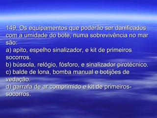 149. Os equipamentos que poderão ser danificados149. Os equipamentos que poderão ser danificados
com a umidade do bote, numa sobrevivência no marcom a umidade do bote, numa sobrevivência no mar
são:são:
a) apito, espelho sinalizador, e kit de primeirosa) apito, espelho sinalizador, e kit de primeiros
socorros.socorros.
b) bússola, relógio, fósforo, e sinalizador pirotécnico.b) bússola, relógio, fósforo, e sinalizador pirotécnico.
c) balde de lona, bomba manual e botijões dec) balde de lona, bomba manual e botijões de
vedação.vedação.
d) garrafa de ar comprimido e kit de primeiros-d) garrafa de ar comprimido e kit de primeiros-
socorros.socorros.
 