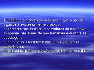 15. Indique o momento e o local em que o uso de15. Indique o momento e o local em que o uso de
cigarros é expressamente proibido:cigarros é expressamente proibido:
a) somente nos toaletes e corredores da aeronave.a) somente nos toaletes e corredores da aeronave.
b) apenas nas áreas de não fumantes e durante asb) apenas nas áreas de não fumantes e durante as
decolagensdecolagens
c) no solo, nos toaletes e durante os pousos ouc) no solo, nos toaletes e durante os pousos ou
turbulências.turbulências.
d) em todas as fases do vôo, no solo e nas escalas.d) em todas as fases do vôo, no solo e nas escalas.
 