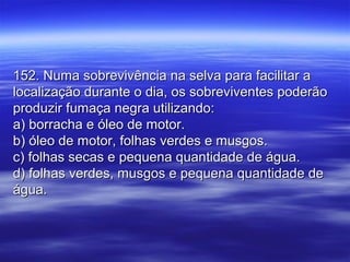 152. Numa sobrevivência na selva para facilitar a152. Numa sobrevivência na selva para facilitar a
localização durante o dia, os sobreviventes poderãolocalização durante o dia, os sobreviventes poderão
produzir fumaça negra utilizando:produzir fumaça negra utilizando:
a) borracha e óleo de motor.a) borracha e óleo de motor.
b) óleo de motor, folhas verdes e musgos.b) óleo de motor, folhas verdes e musgos.
c) folhas secas e pequena quantidade de água.c) folhas secas e pequena quantidade de água.
d) folhas verdes, musgos e pequena quantidade ded) folhas verdes, musgos e pequena quantidade de
água.água.
 