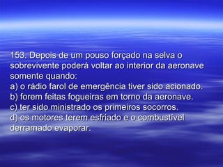 153. Depois de um pouso forçado na selva o153. Depois de um pouso forçado na selva o
sobrevivente poderá voltar ao interior da aeronavesobrevivente poderá voltar ao interior da aeronave
somente quando:somente quando:
a) o rádio farol de emergência tiver sido acionado.a) o rádio farol de emergência tiver sido acionado.
b) forem feitas fogueiras em torno da aeronave.b) forem feitas fogueiras em torno da aeronave.
c) ter sido ministrado os primeiros socorros.c) ter sido ministrado os primeiros socorros.
d) os motores terem esfriado e o combustíveld) os motores terem esfriado e o combustível
derramado evaporar.derramado evaporar.
 